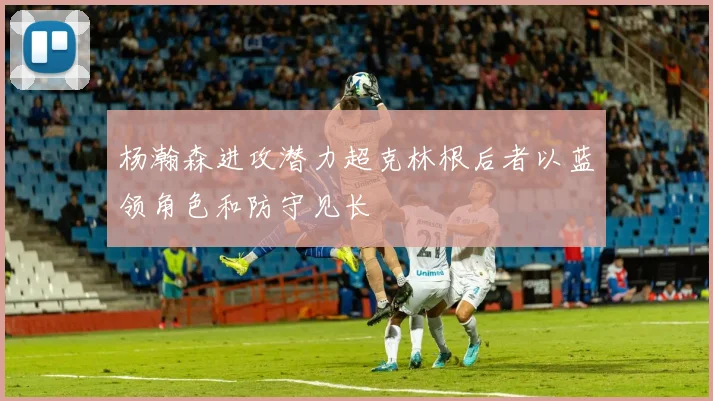 杨瀚森进攻潜力超克林根后者以蓝领角色和防守见长